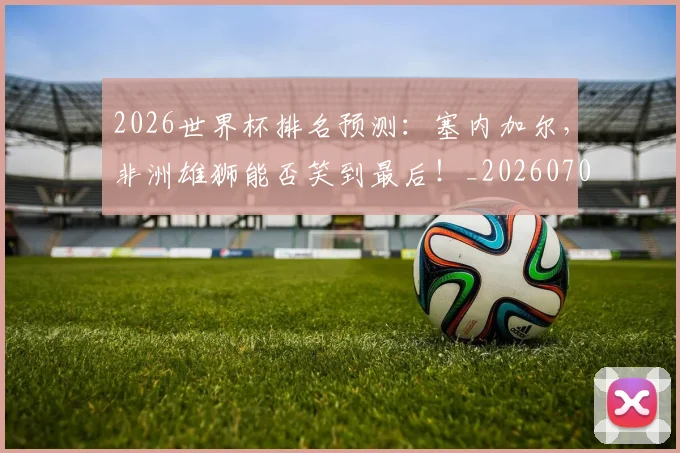 2026世界杯排名预测：塞内加尔，非洲雄狮能否笑到最后！_20260702033504