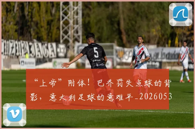 “上帝”附体！巴乔罚失点球的背影，意大利足球的意难平_20260530143922_20260702172412
