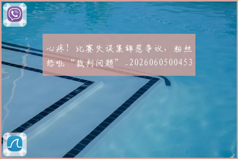 心疼！比赛失误集锦惹争议，粉丝怒吼“裁判问题”_20260605004530