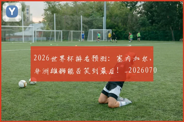 2026世界杯排名预测：塞内加尔，非洲雄狮能否笑到最后！_20260702033504