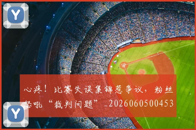 心疼！比赛失误集锦惹争议，粉丝怒吼“裁判问题”_20260605004530
