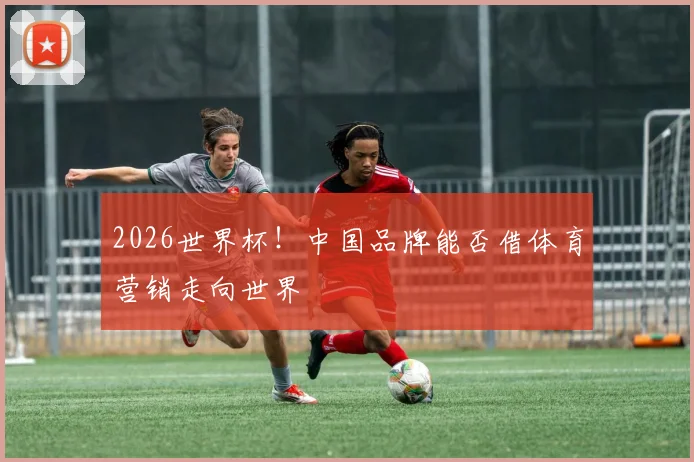 2026世界杯！中国品牌能否借体育营销走向世界