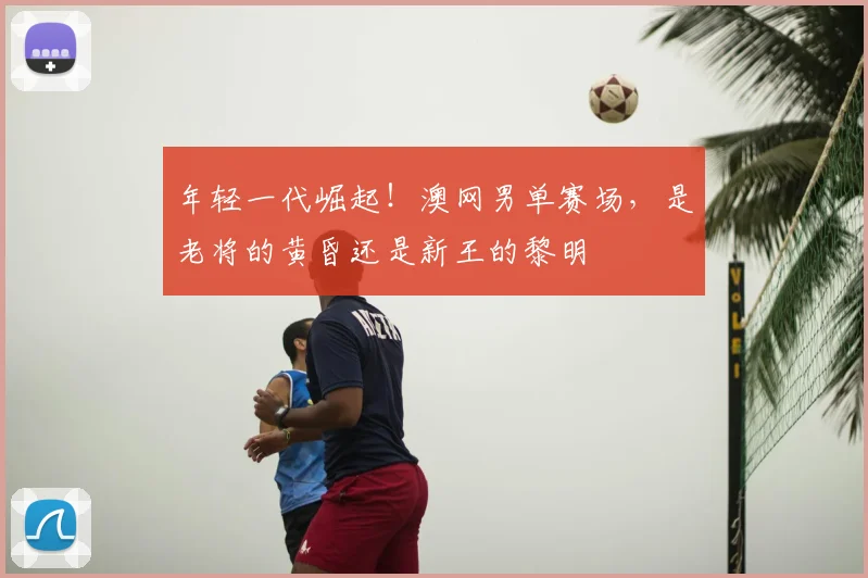 年轻一代崛起！澳网男单赛场，是老将的黄昏还是新王的黎明