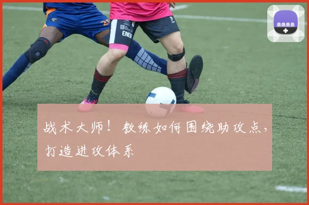 战术大师！教练如何围绕助攻点，打造进攻体系