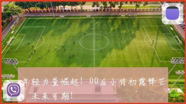 年轻力量崛起！00后小将初露锋芒，未来可期！