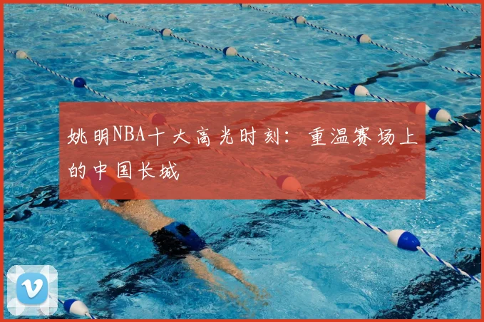 姚明NBA十大高光时刻：重温赛场上的中国长城