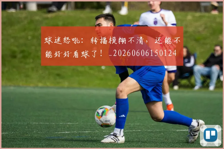 球迷怒吼：转播模糊不清，还能不能好好看球了！_20260606150124