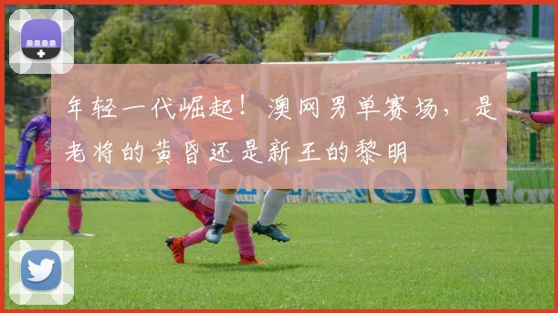 年轻一代崛起!澳网男单赛场,是老将的黄昏还是新王的黎明