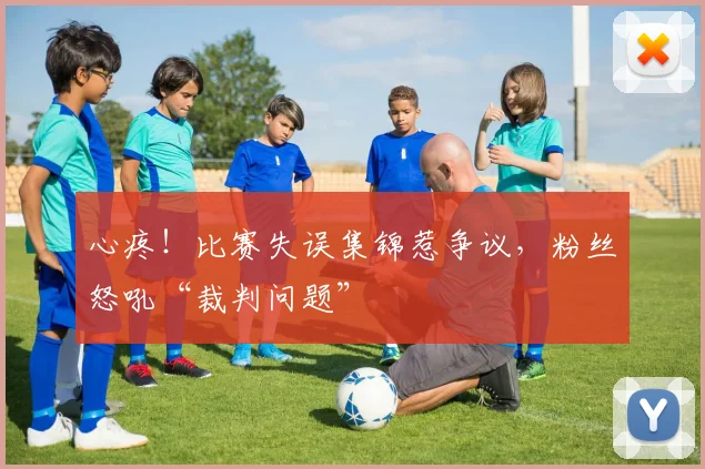 心疼！比赛失误集锦惹争议，粉丝怒吼“裁判问题”