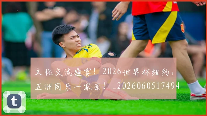 文化交流盛宴！2026世界杯纽约，五洲同乐一家亲！_20260605174944