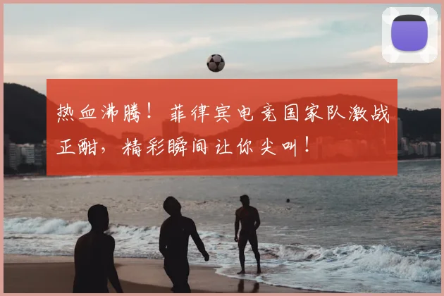 热血沸腾!菲律宾电竞国家队激战正酣,精彩瞬间让你尖叫!