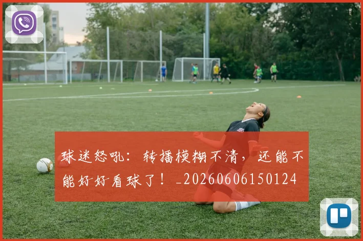 球迷怒吼：转播模糊不清，还能不能好好看球了！_20260606150124