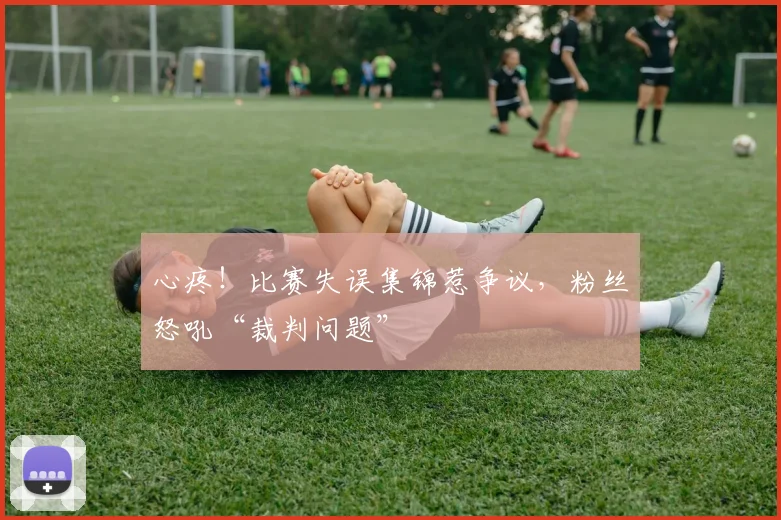 心疼！比赛失误集锦惹争议，粉丝怒吼“裁判问题”