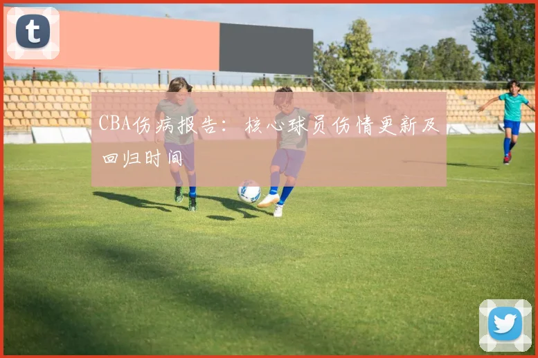 CBA伤病报告:核心球员伤情更新及回归时间