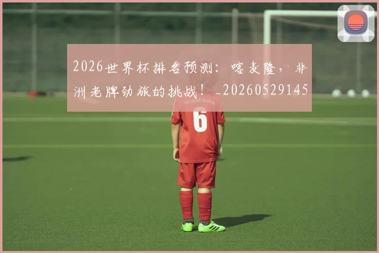 2026世界杯排名预测：喀麦隆，非洲老牌劲旅的挑战！_20260529145407_20260702033503