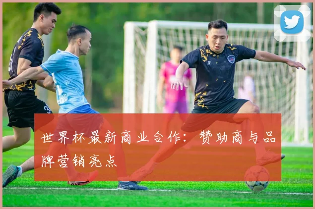 世界杯最新商业合作：赞助商与品牌营销亮点